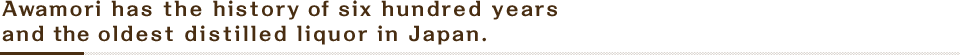 Awamori has the history of six hundred years and the oldest distilled liquor in Japan.