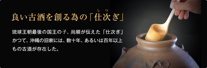 良い古酒を創る為の「仕次ぎ」 琉球王朝最後の国王の故、尚順が伝えた「仕次ぎ」かつて、沖縄の旧家には、数十年、あるいは百年以上もの古酒が存在した。