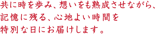 共に時を歩み、想いをも熟成させながら、記憶に残る、心地よい時間を特別な日にお届けします。