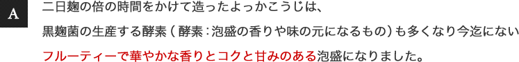 二日麹の倍の時間をかけて造ったよっかこうじは、黒麹菌の生産する酵素(酵素：泡盛の香りや味の元になるもの)も多くなり今迄にないフルーティーで華やかな香りとコクと甘みのある泡盛になりました。