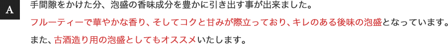 手間隙をかけた分、泡盛の香味成分を豊かに引き出すことが出来ました。フルーティーで華やかな香り、そしてコクと甘みが際立っており、キレのある後味の泡盛となっています。また、古酒造り用の泡盛としてもオススメいたします。