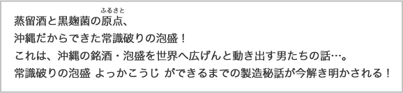 蒸留酒と黒麹の原点。沖縄だからできた常識破りの泡盛！これは、沖縄銘酒・泡盛を世界へ広げんと動き出す男たちの話･･･。常識破りの泡盛よっかこうじが出来るまでの製造秘話が今解き明かされる！