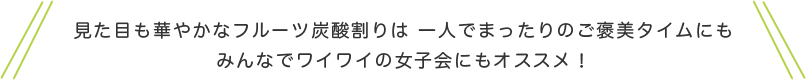 見た目も華やかなフルーツ炭酸割は一人でまったりのご褒美タイムにもみんなでワイワイの女子会にもオススメ